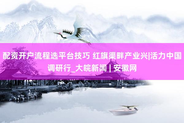 配资开户流程选平台技巧 红旗渠畔产业兴|活力中国调研行_大皖新闻 | 安徽网