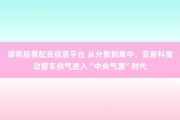 湖南股票配资信息平台 从分散到集中，亚新科推动整车供气进入“中央气源”时代