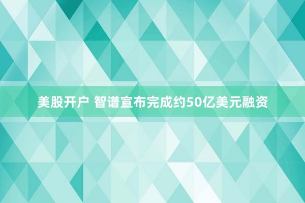美股开户 智谱宣布完成约50亿美元融资