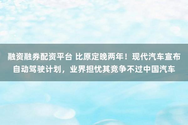融资融券配资平台 比原定晚两年！现代汽车宣布自动驾驶计划，业界担忧其竞争不过中国汽车