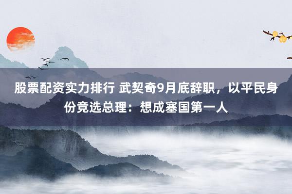 股票配资实力排行 武契奇9月底辞职，以平民身份竞选总理：想成塞国第一人