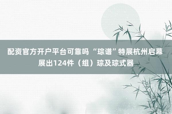 配资官方开户平台可靠吗 “琮谱”特展杭州启幕 展出124件（组）琮及琮式器