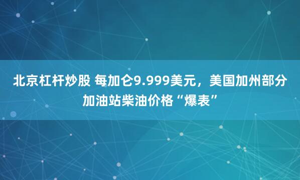 北京杠杆炒股 每加仑9.999美元，美国加州部分加油站柴油价格“爆表”