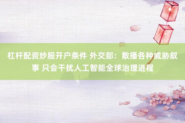 杠杆配资炒股开户条件 外交部：散播各种威胁叙事 只会干扰人工智能全球治理进程