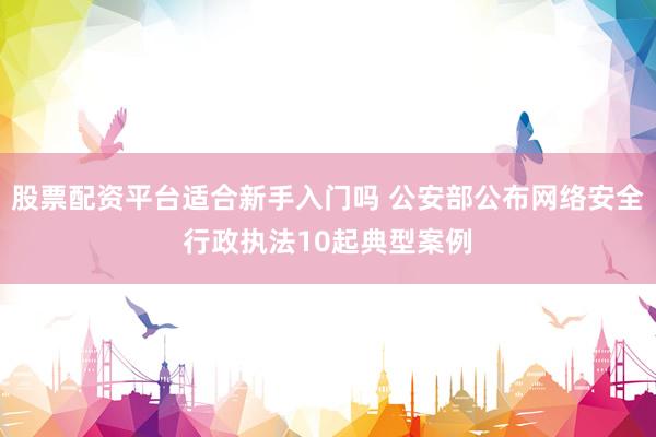 股票配资平台适合新手入门吗 公安部公布网络安全行政执法10起典型案例