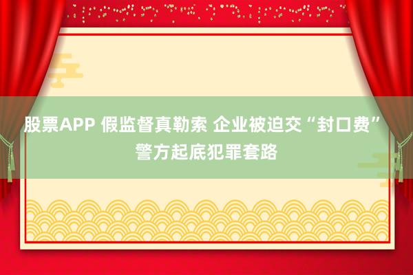股票APP 假监督真勒索 企业被迫交“封口费” 警方起底犯罪套路
