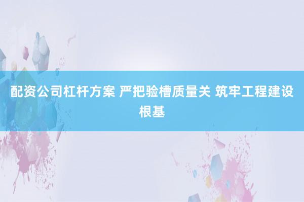 配资公司杠杆方案 严把验槽质量关 筑牢工程建设根基