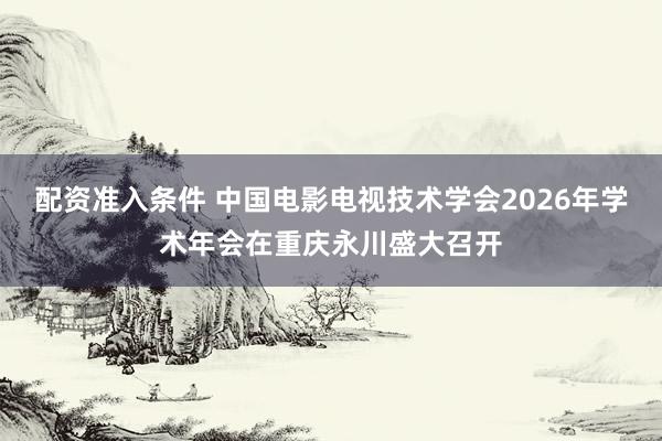 配资准入条件 中国电影电视技术学会2026年学术年会在重庆永川盛大召开