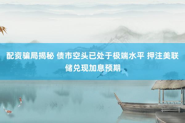 配资骗局揭秘 债市空头已处于极端水平 押注美联储兑现加息预期