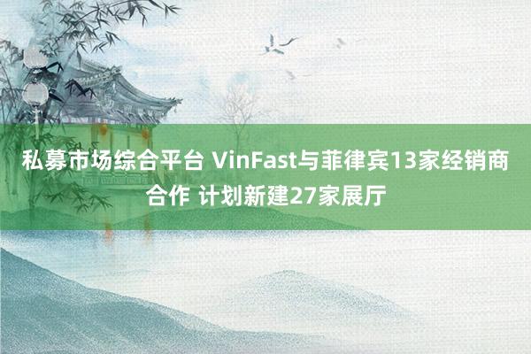 私募市场综合平台 VinFast与菲律宾13家经销商合作 计划新建27家展厅