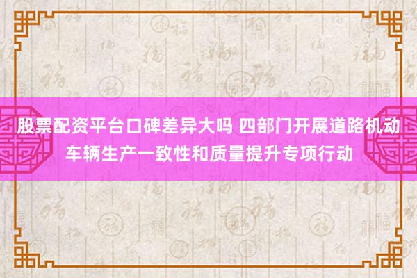 股票配资平台口碑差异大吗 四部门开展道路机动车辆生产一致性和质量提升专项行动
