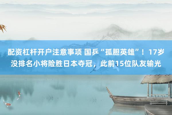配资杠杆开户注意事项 国乒“孤胆英雄”！17岁没排名小将险胜日本夺冠，此前15位队友输光