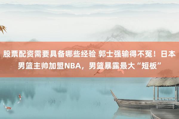 股票配资需要具备哪些经验 郭士强输得不冤！日本男篮主帅加盟NBA，男篮暴露最大“短板”