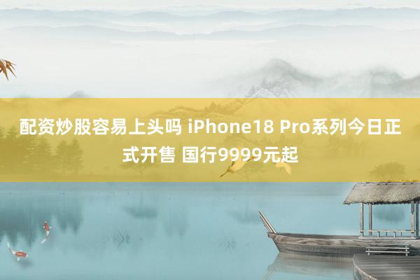 配资炒股容易上头吗 iPhone18 Pro系列今日正式开售 国行9999元起