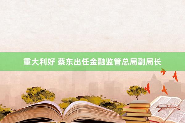 重大利好 蔡东出任金融监管总局副局长