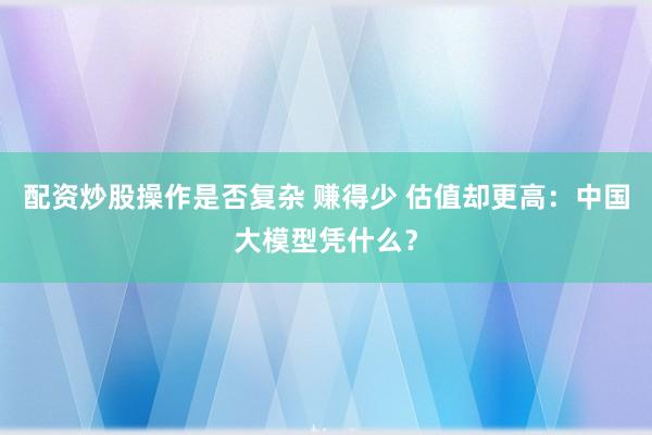配资炒股操作是否复杂 赚得少 估值却更高：中国大模型凭什么？