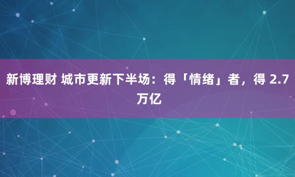 新博理财 城市更新下半场：得「情绪」者，得 2.7 万亿