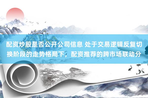 配资炒股是否公开公司信息 处于交易逻辑反复切换阶段的走势格局下，配资推荐的跨市场联动分