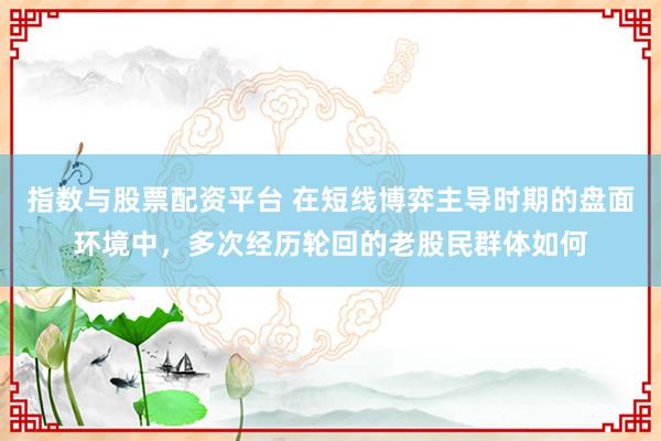 指数与股票配资平台 在短线博弈主导时期的盘面环境中，多次经历轮回的老股民群体如何