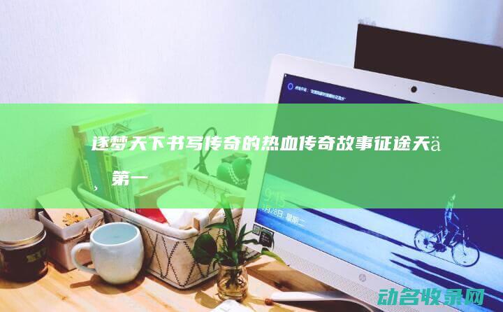 逐梦天下 书写传奇的热血传奇故事 征途天下第一 (逐梦天下书写图片)