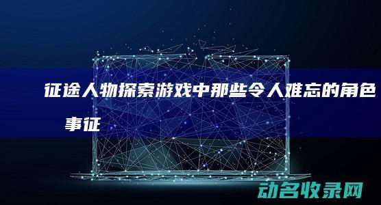 征途人物 探索游戏中那些令人难忘的角色故事 (征途人物介绍)