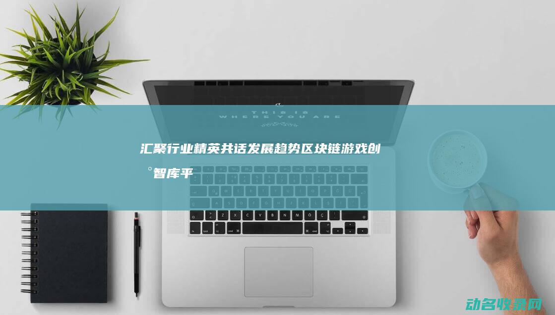 汇聚行业精英共话发展趋势 区块链游戏创新智库平台 (汇聚行业精英,成就伟大梦想)